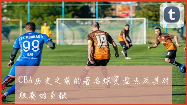 CBA历史之前的著名球员盘点及其对联赛的贡献