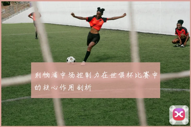 利物浦中场控制力在世俱杯比赛中的核心作用剖析