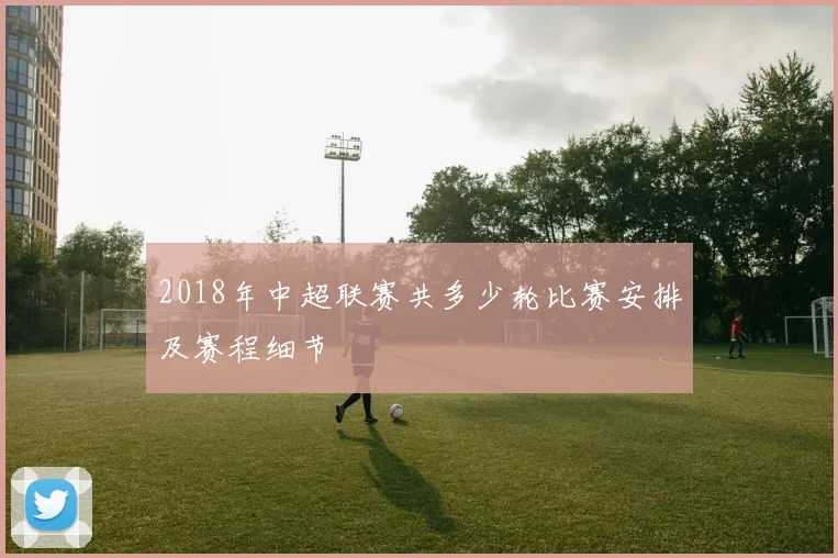 2018年中超联赛共多少轮比赛安排及赛程细节