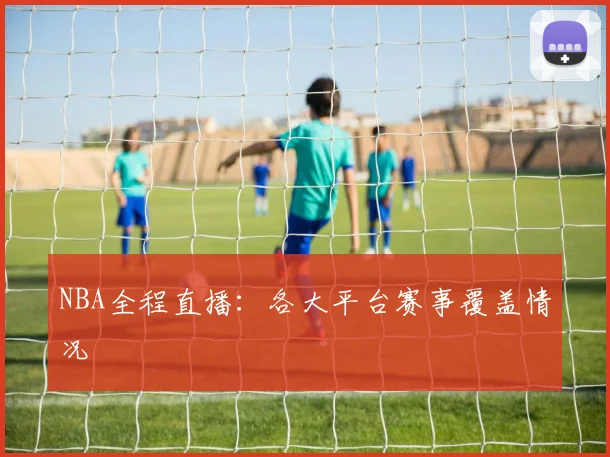 NBA全程直播：各大平台赛事覆盖情况