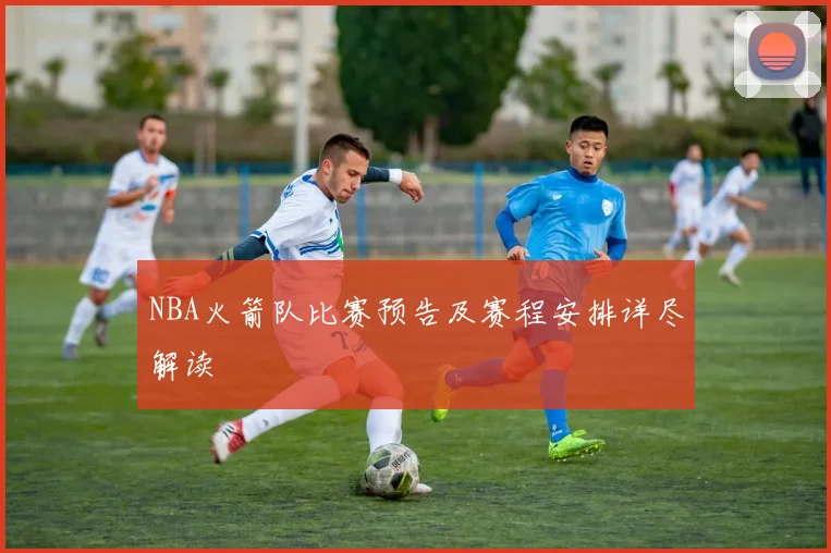 NBA火箭队比赛预告及赛程安排详尽解读